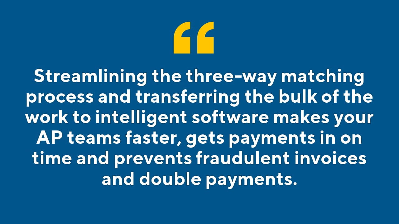 Streamlining the three-way matching process and transferring the bulk of the work to intelligent software makes your AP teams faster, gets payments in on time and prevents fraudulent invoices and double payments.